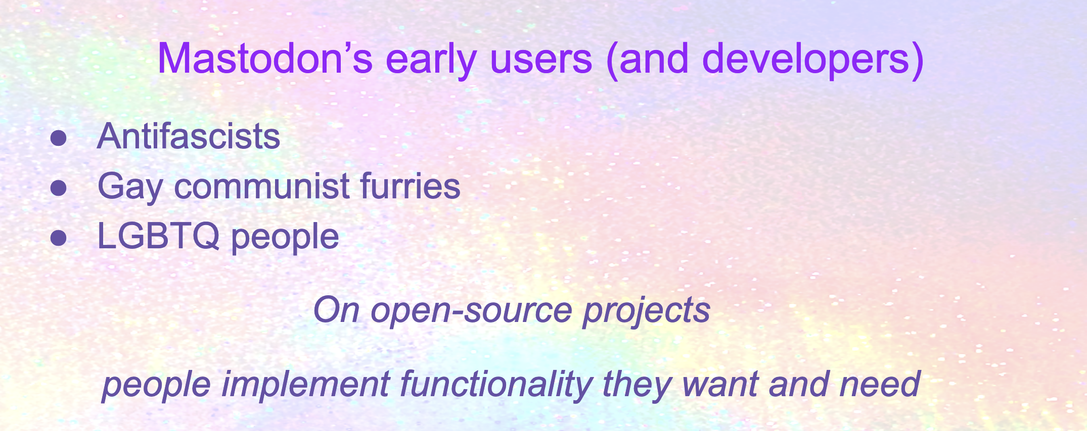 Mastodon’s early users (and developers): Antifascists, Gay communist furries, LGBTQ people. On open-source projects  people implement functionality they want and need
