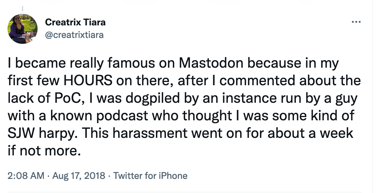 I became really famous on Mastodon because in my first few HOURS on there, after I commented about the lack of PoC, I was dogpiled ...  This harassment went on for about a week if not more.