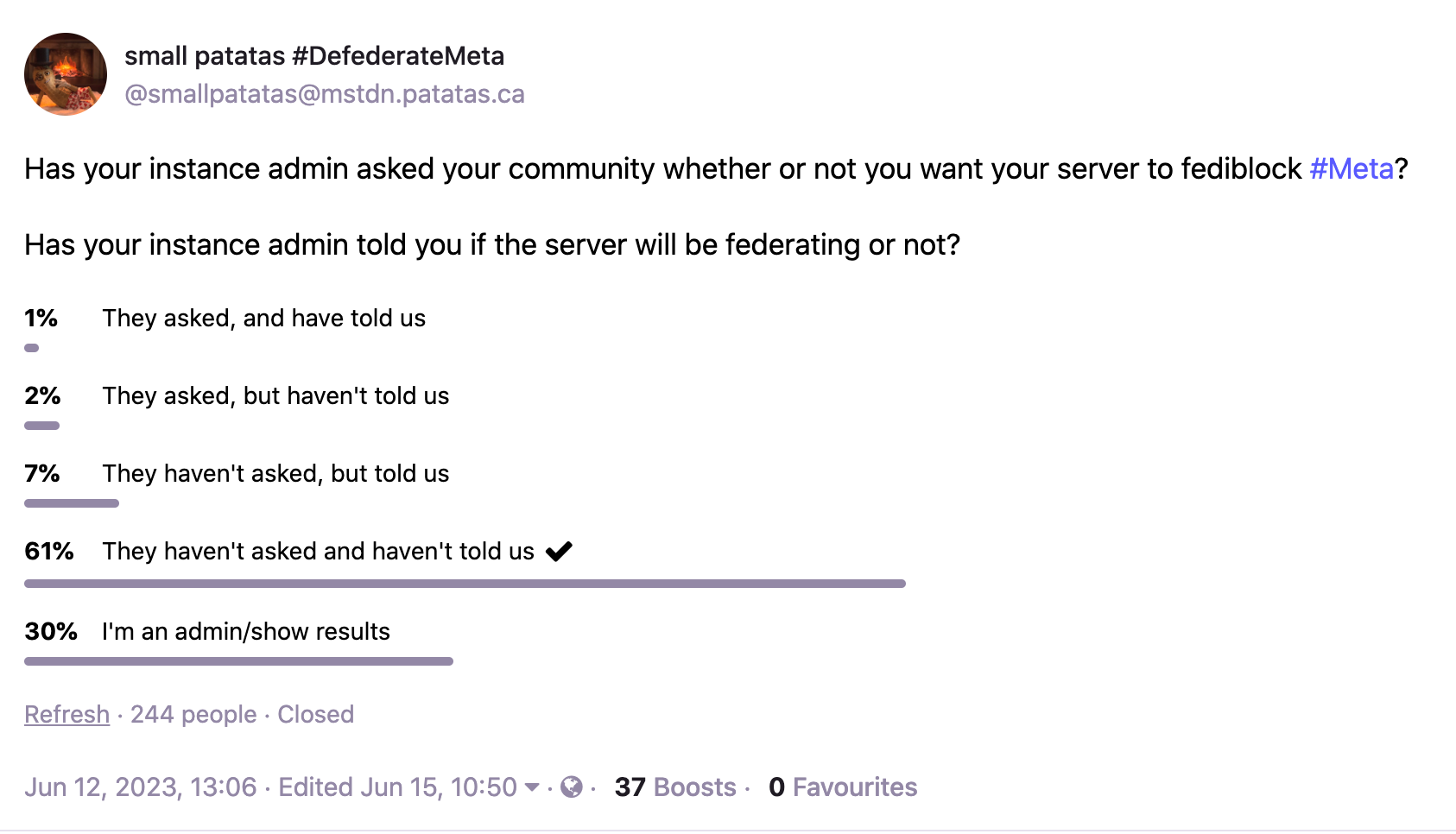 Has your instance admin asked your community whether or not you want your server to fediblock #Meta?  Has your instance admin told you if the server will be federating or not?  1% They asked, and have told us 2% They asked, but haven't told us 7% They haven't asked, but told us 61% They haven't asked and haven't told us 30% I'm an admin/show results