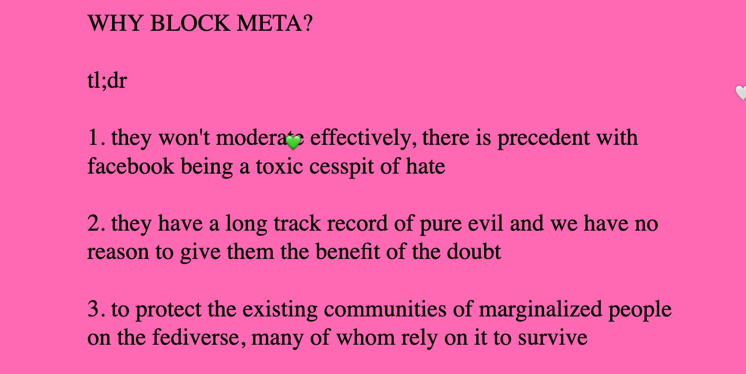 WHY BLOCK META?  tl;dr  1. they won't moderate effectively, there is precedent with facebook being a toxic cesspit of hate  2. they have a long track record of pure evil and we have no reason to give them the benefit of the doubt  3. to protect the existing communities of marginalized people on the fediverse, many of whom rely on it to survive