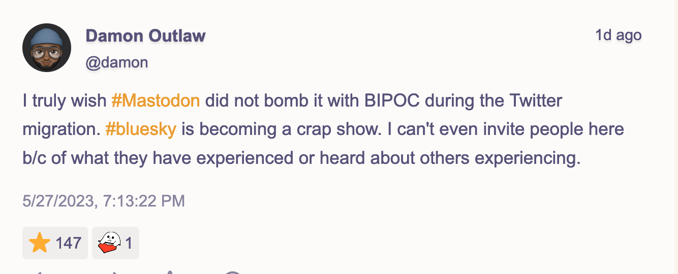 I truly wish #Mastodon did not bomb it with BIPOC during the Twitter migration. #bluesky is becoming a crap show. I can't even invite people here b/c of what they have experienced or heard about others experiencing.  147 people liked this post.