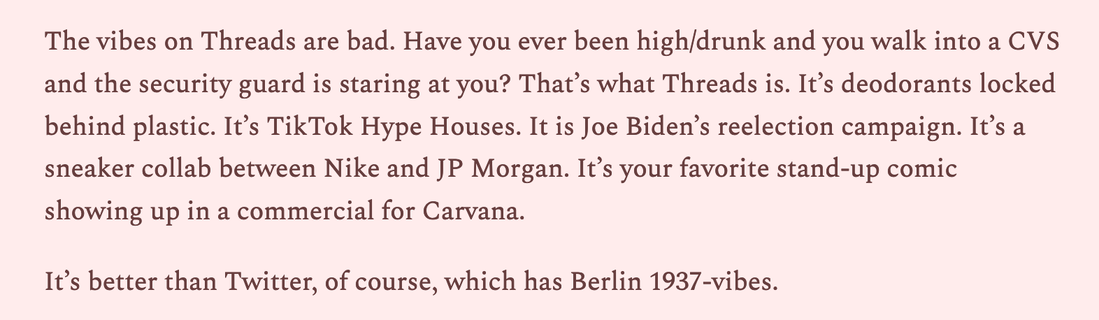 The vibes on Threads are bad. Have you ever been high/drunk and you walk into a CVS and the security guard is staring at you? That’s what Threads is. It’s deodorants locked behind plastic. It’s TikTok Hype Houses. It is Joe Biden’s reelection campaign. It’s a sneaker collab between Nike and JP Morgan. It’s your favorite stand-up comic showing up in a commercial for Carvana. 