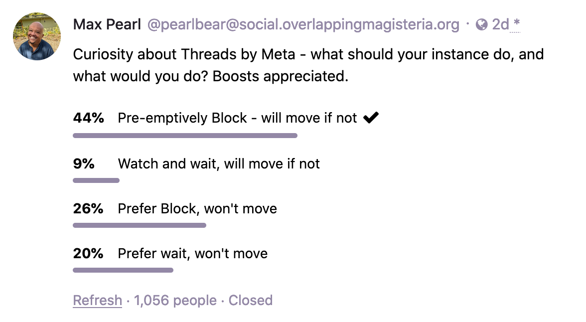 Max Pearl @pearlbear@social.overlappingmagisteria.org  Curiosity about Threads by Meta - what should your instance do, and what would you do? 44%: Pre-emptively Block - will move if not.  9%: Watch and wait, will move if not.  26%: Prever Block, won't move.  20% Prefer wait, won't move.