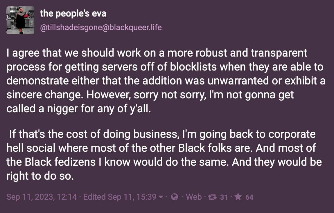 Post by the people's eva: I agree that we should work on a more robust and transparent process for getting servers off of blocklists when they are able to demonstrate either that the addition was unwarranted or exhibit a sincere change. However, sorry not sorry, I'm not gonna get called a nigger for any of y'all.   If that's the cost of doing business, I'm going back to corporate hell social where most of the other Black folks are. And most of the Black fedizens I know would do the same. And they would be right to do so.  Sep 11, 2023