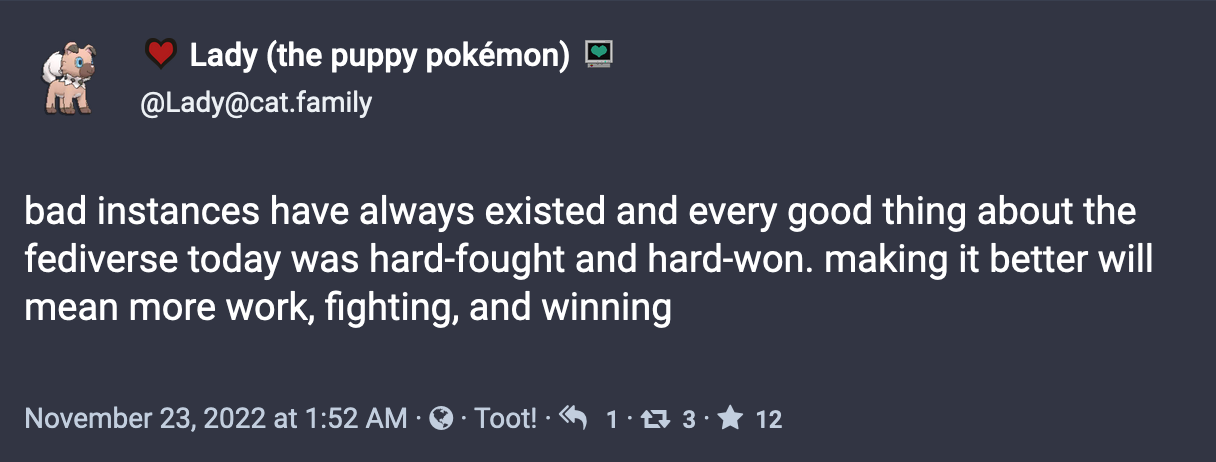 A post by Lady (the puppy pokémon): bad instances have always existed and every good thing about the fediverse today was hard-fought and hard-won. making it better will mean more work, fighting, and winning.  November 23, 2022