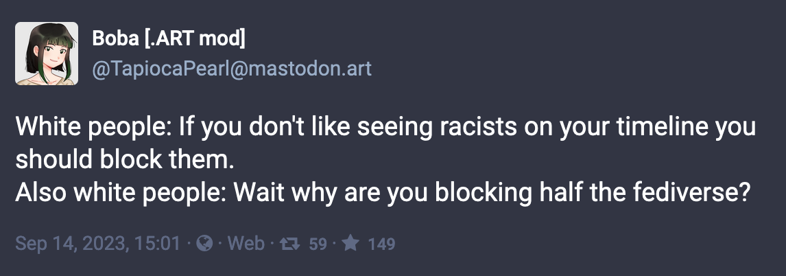 Post by Boba (.ART mod): White people: If you don't like seeing racists on your timeline you should block them. Also white people: Wait why are you blocking half the fediverse?  Sep 14, 2023