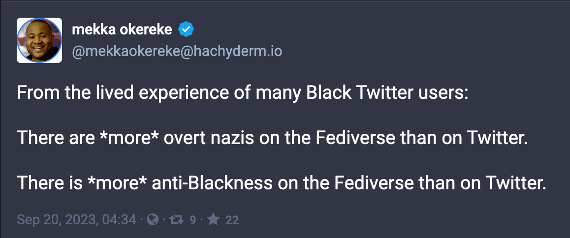 Post by mekka okereke: From the lived experience of many Black Twitter users:  There are *more* overt nazis on the Fediverse than on Twitter.  There is *more* anti-Blackness on the Fediverse than on Twitter. Sep 20, 2023