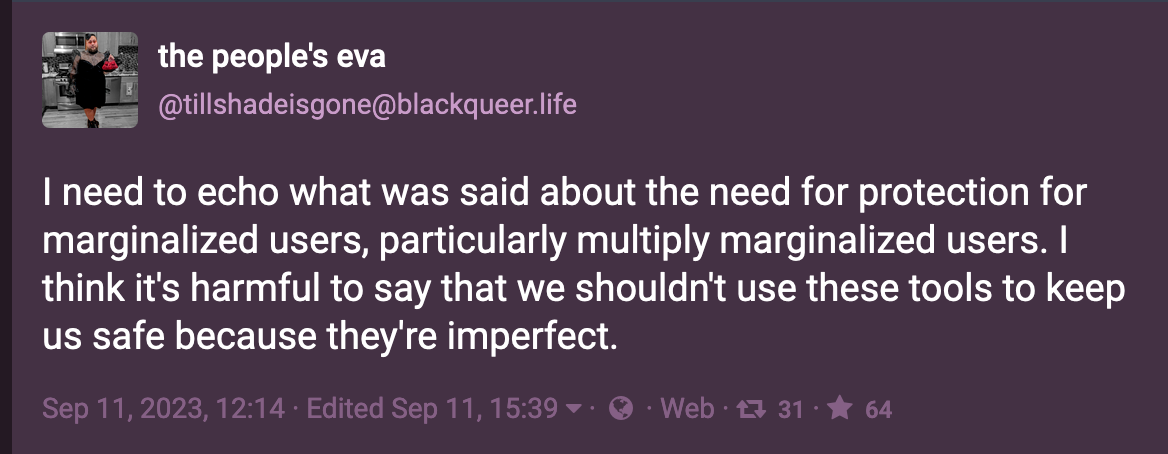Post by the people's eva (@tillshadeisgone@blackqueer.life ): I need to echo what was said about the need for protection for marginalized users, particularly multiply marginalized users. I think it's harmful to say that we shouldn't use these tools to keep us safe because they're imperfect.  Sep. 11, 2023
