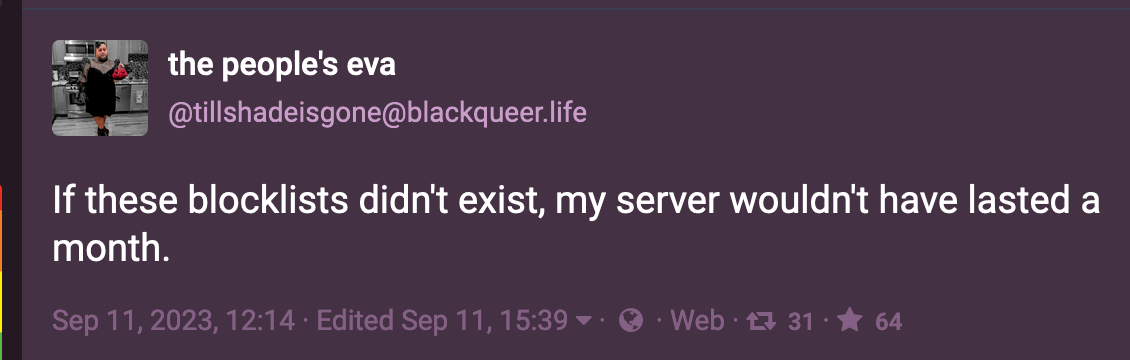 Post by the people's eva (@tillshadeisgone@blackqueer.life):  If these blocklists didn't exist, my server wouldn't have lasted a month.  Sep 11, 2023