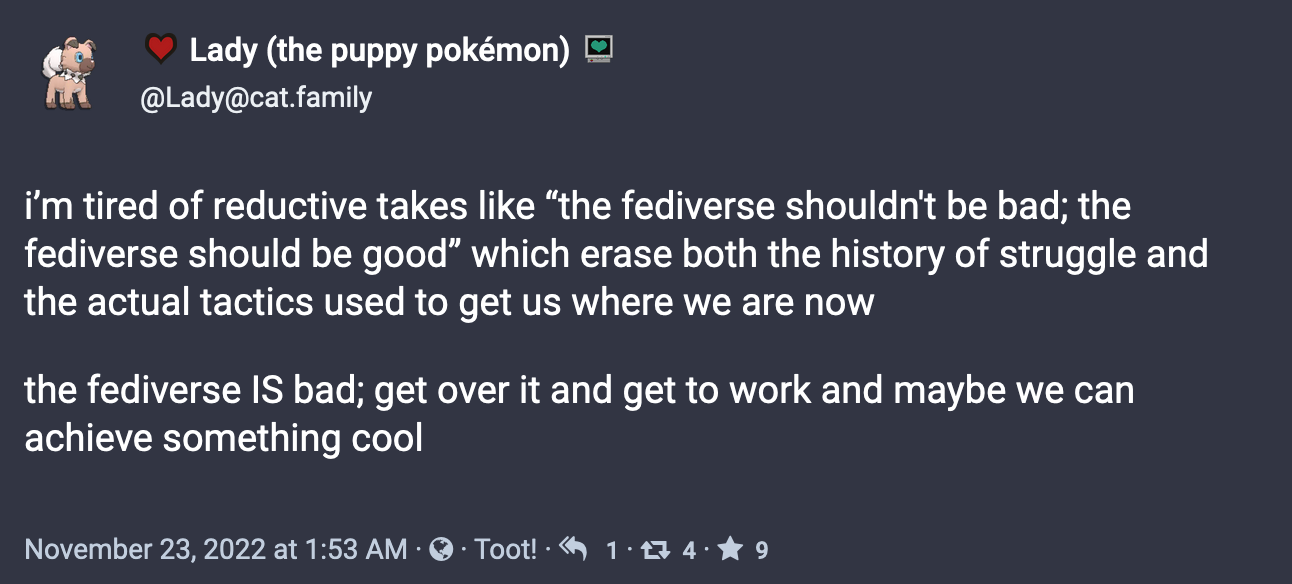 Post from Lady (the puppy pokémon) (@Lady@cat.family):  i’m tired of reductive takes like “the fediverse shouldn't be bad; the fediverse should be good” which erase both the history of struggle and the actual tactics used to get us where we are now  the fediverse IS bad; get over it and get to work and maybe we can achieve something cool. November 23, 2022