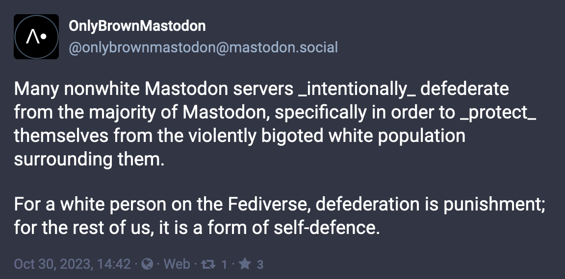 Post from OnlyBrownMastodon (@onlybrownmastodon@mastodon.social):  Many nonwhite Mastodon servers _intentionally_ defederate from the majority of Mastodon, specifically in order to _protect_ themselves from the violently bigoted white population surrounding them.  For a white person on the Fediverse, defederation is punishment; for the rest of us, it is a form of self-defence. Oct 30, 2023