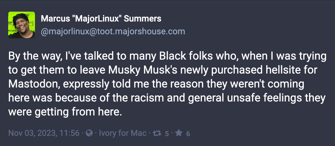 Post by Marcus "MajorLinux" Summers (@majorlinux@toot.majorshouse.com): By the way, I've talked to many Black folks who, when I was trying to get them to leave Musky Musk's newly purchased hellsite for Mastodon, expressly told me the reason they weren't coming here was because of the racism and general unsafe feelings they were getting from here. Nov 03, 2023