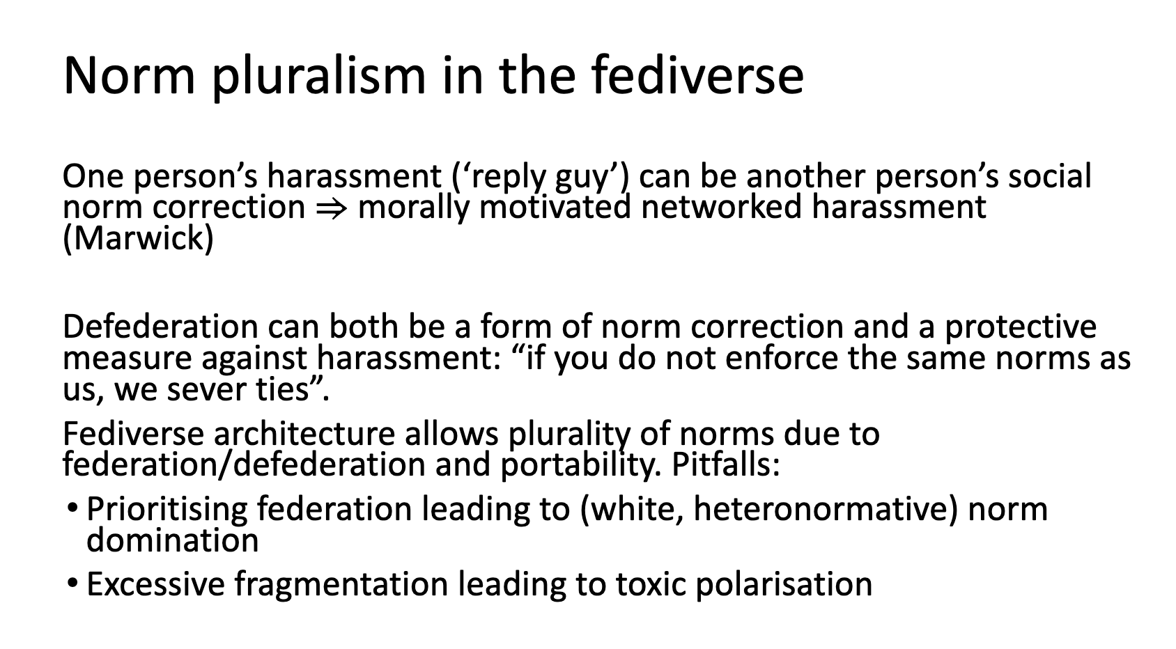 Norm pluralism in the fediverse: One person’s harassment (‘reply guy’) can be another person’s social norm correction ⇒ morally motivated networked harassment (Marwick)  Defederation can both be a form of norm correction and a protective measure against harassment: “if you do not enforce the same norms as us, we sever ties”.  Fediverse architecture allows plurality of norms due to federation/defederation and portability. Pitfalls:  Prioritising federation leading to (white, heteronormative) norm domination Excessive fragmentation leading to toxic polarisation