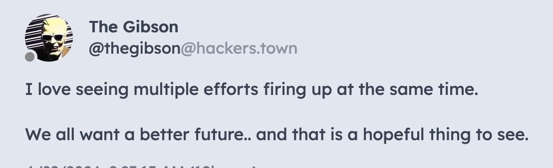 Post from The Gibson (@thegibson@hackers.town): I love seeing multiple efforts firing up at the same time.  We all want a better future.. and that is a hopeful thing to see.
