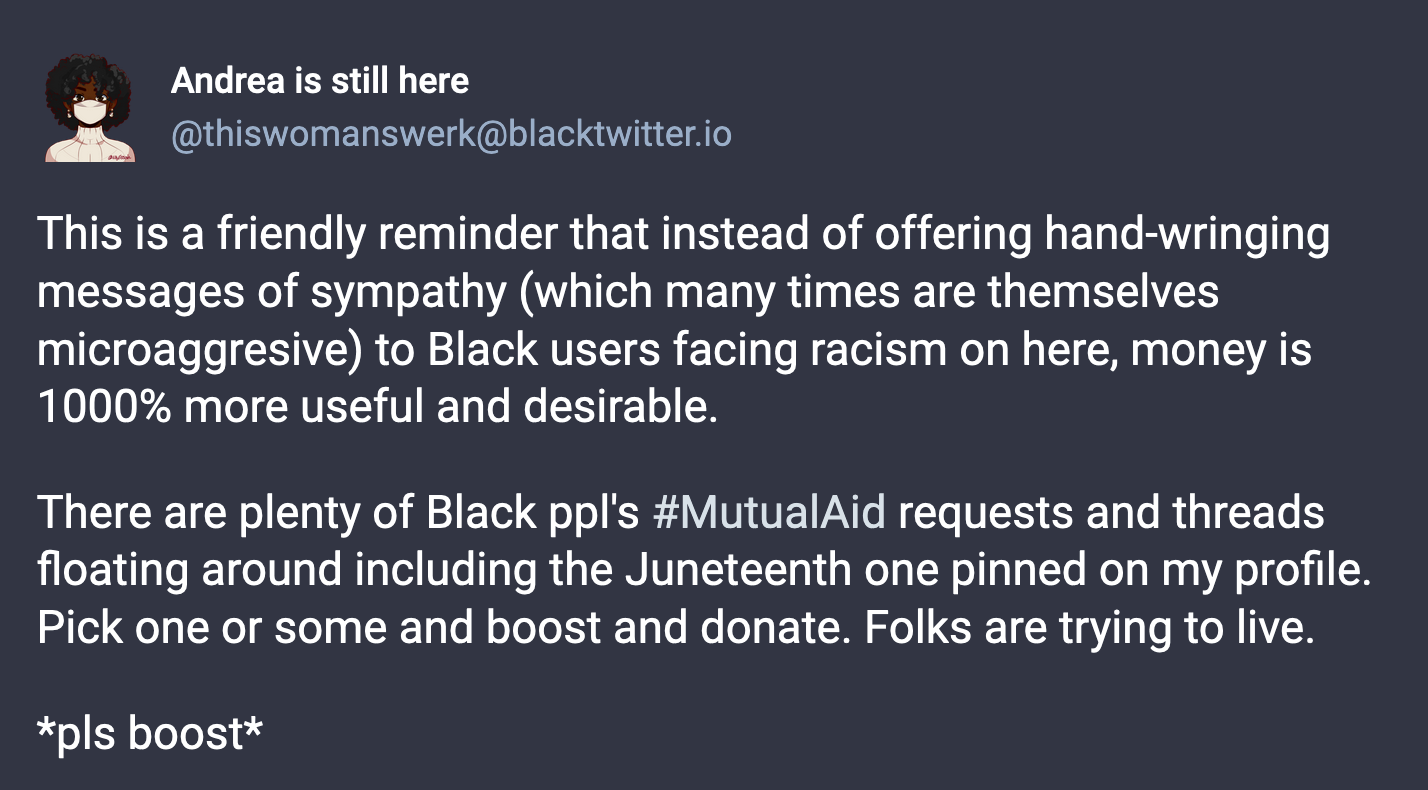 A post from Andrea is still here (@thisiswomanswerk@blacktwitter.io): This is a friendly reminder that instead of offering hand-wringing messages of sympathy (which many times are themselves microaggresive) to Black users facing racism on here, money is 1000% more useful and desirable.  There are plenty of Black ppl's #MutualAid requests and threads floating around including the Juneteenth one pinned on my profile. Pick one or some and boost and donate. Folks are trying to live.  *pls boost*