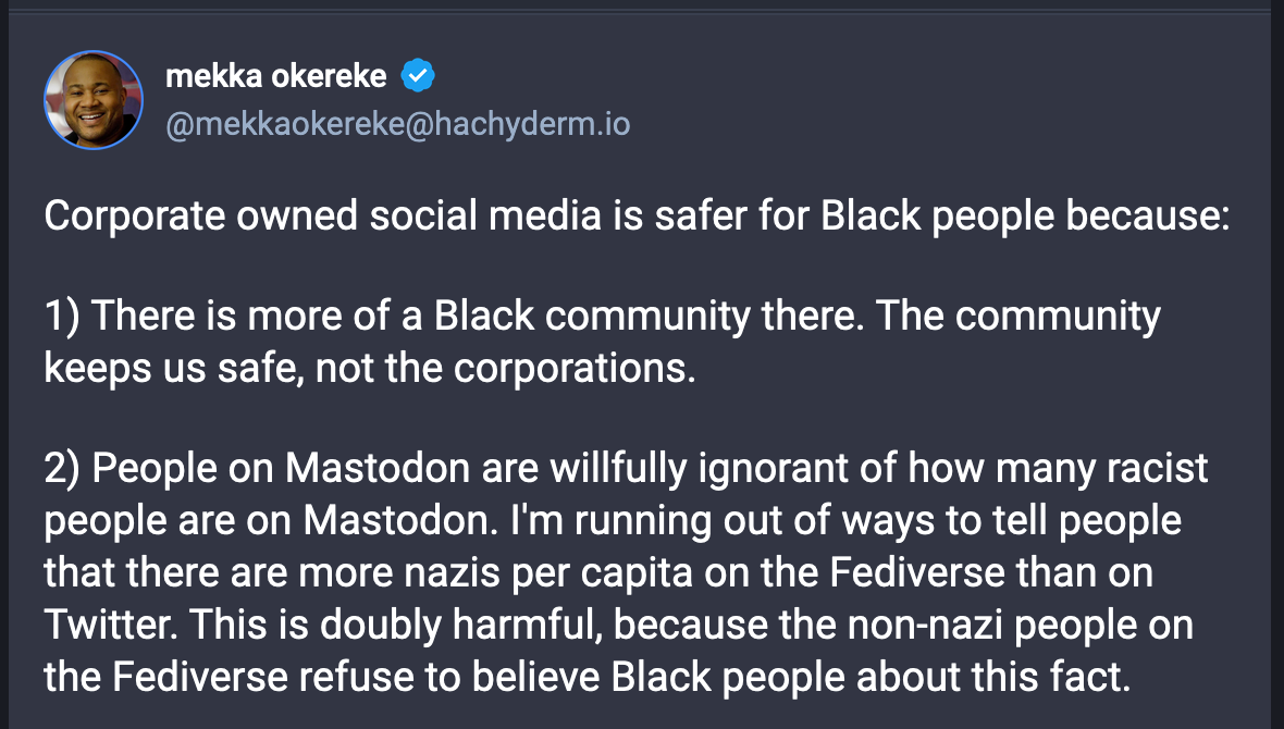 A post from mekka okereke (@mekkaokereke@hachyderm.io): Corporate owned social media is safer for Black people because: 1) There is more of a Black community there. The community keeps us safe, not the corporations. 2) People on Mastodon are willfully ignorant of how many racist people are on Mastodon. I'm running out of ways to tell people that there are more nazis per capita on the Fediverse than on Twitter. This is doubly harmful, because the non-nazi people on the Fediverse refuse to believe Black people about this fact.