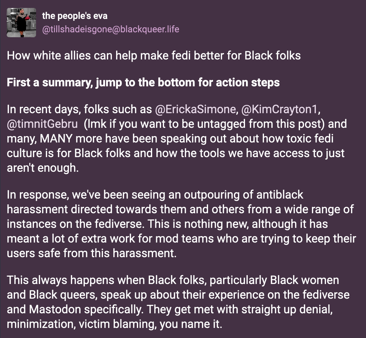 A post from the people's eva (@tillshadeisgone@blackqueer.live): How white allies can help make fedi better for Black folks. In recent days, folks such as @ErickaSimone@mastodon.social, @KimCrayton1@dair-community.social, @timnitGebru@dair-community.social  ... and many, MANY more have been speaking out about how toxic fedi culture is for Black folks and how the tools we have access to just aren't enough.  In response, we've been seeing an outpouring of antiblack harassment directed towards them and others from a wide range of instances on the fediverse. This is nothing new, although it has meant a lot of extra work for mod teams who are trying to keep their users safe from this harassment.  This always happens when Black folks, particularly Black women and Black queers, speak up about their experience on the fediverse and Mastodon specifically. They get met with straight up denial, minimization, victim blaming, you name it.