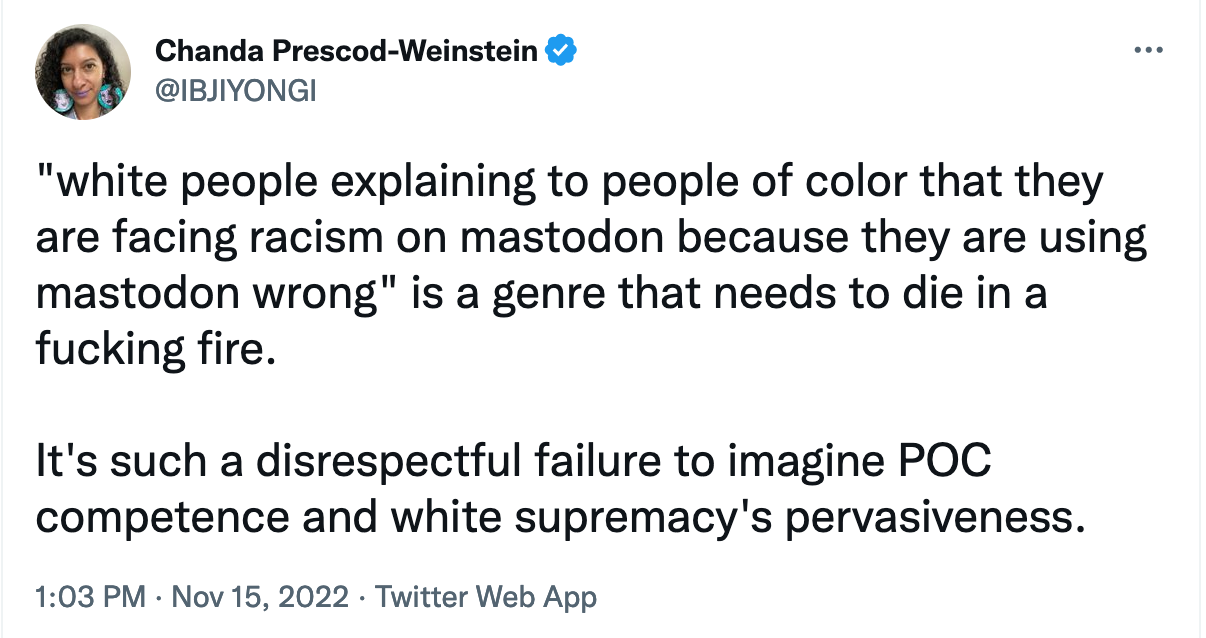 A tweet from Chanda Prescod-Weinstein (@IBJIYONGI): "white people explaining to people of color that they are facing racism on mastodon because they are using mastodon wrong" is a gendre that needs to die in a fucking fire.  It's such a disrespectful failure to imagine POC competence and white supremacy's pervasiveness