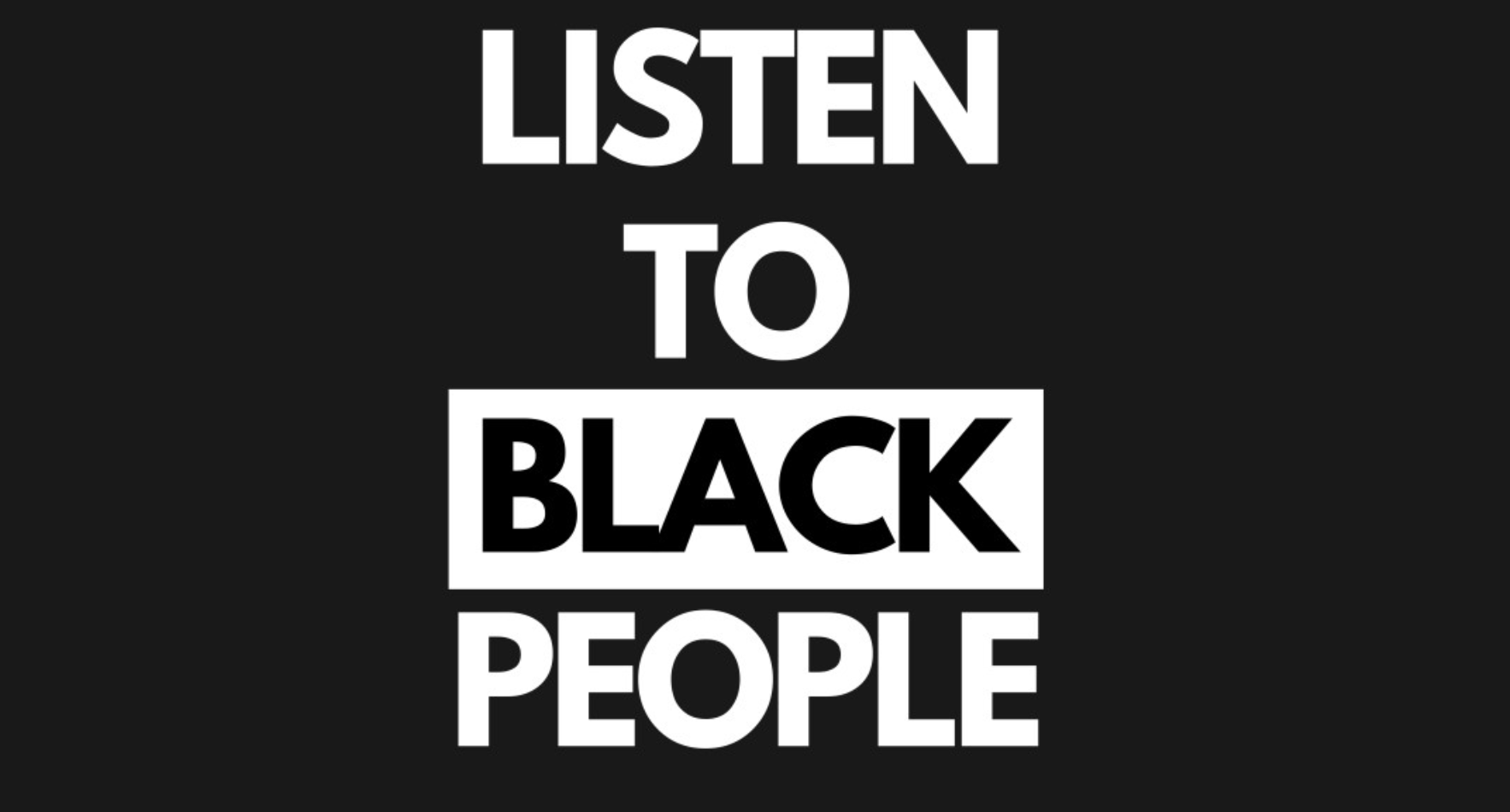 Listen to black people. all in captial letters.  Most words are white letters on a black backround, the word Black is black letters on a white background -- a similar asesthetic to some Black Lives Matter posters