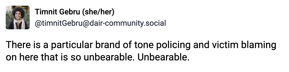 A post from Timiit Gebru (she/her) (@timnitGebru@dair-community.social): There is a particular brand of tone policing and victim blaming on here that is so unbearable. Unbearable.