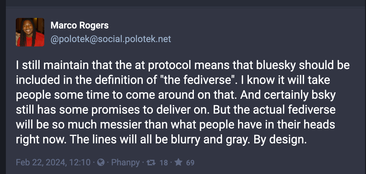 A Mastodon post from Marco Rogers (@polotek@social.polotek.net): I still maintain that the at protocol means that bluesky should be included in the definition of "the fediverse". I know it will take people some time to come around on that. And certainly bsky still has some promises to deliver on.  But the actual fediverse will be so much messier than what people have in their heads right now. The lines will all be blurry and gray. By design. 