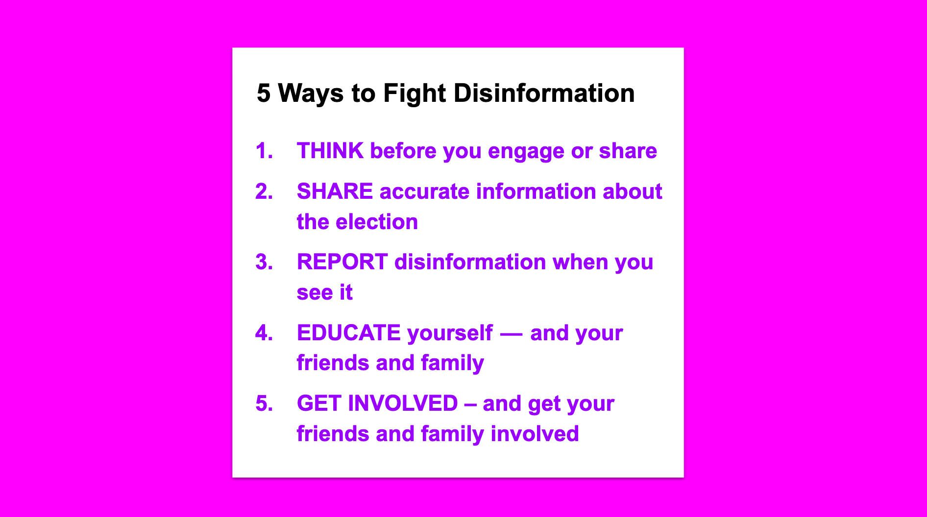 5 Ways to Fight Disinformation. THINK before you engage or share.  SHARE accurate information about the election REPORT disinformation when you see it EDUCATE yourself — and your friends and family GET INVOLVED – and get your friends and family involved