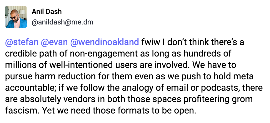 A post from Anil Dash (@anildash@me.dm): fwiw I don’t think there’s a credible path of non-engagement as long as hundreds of millions of well-intentioned users are involved. We have to pursue harm reduction for them even as we push to hold meta accountable; if we follow the analogy of email or podcasts, there are absolutely vendors in both those spaces profiteering grom fascism. Yet we need those formats to be open.