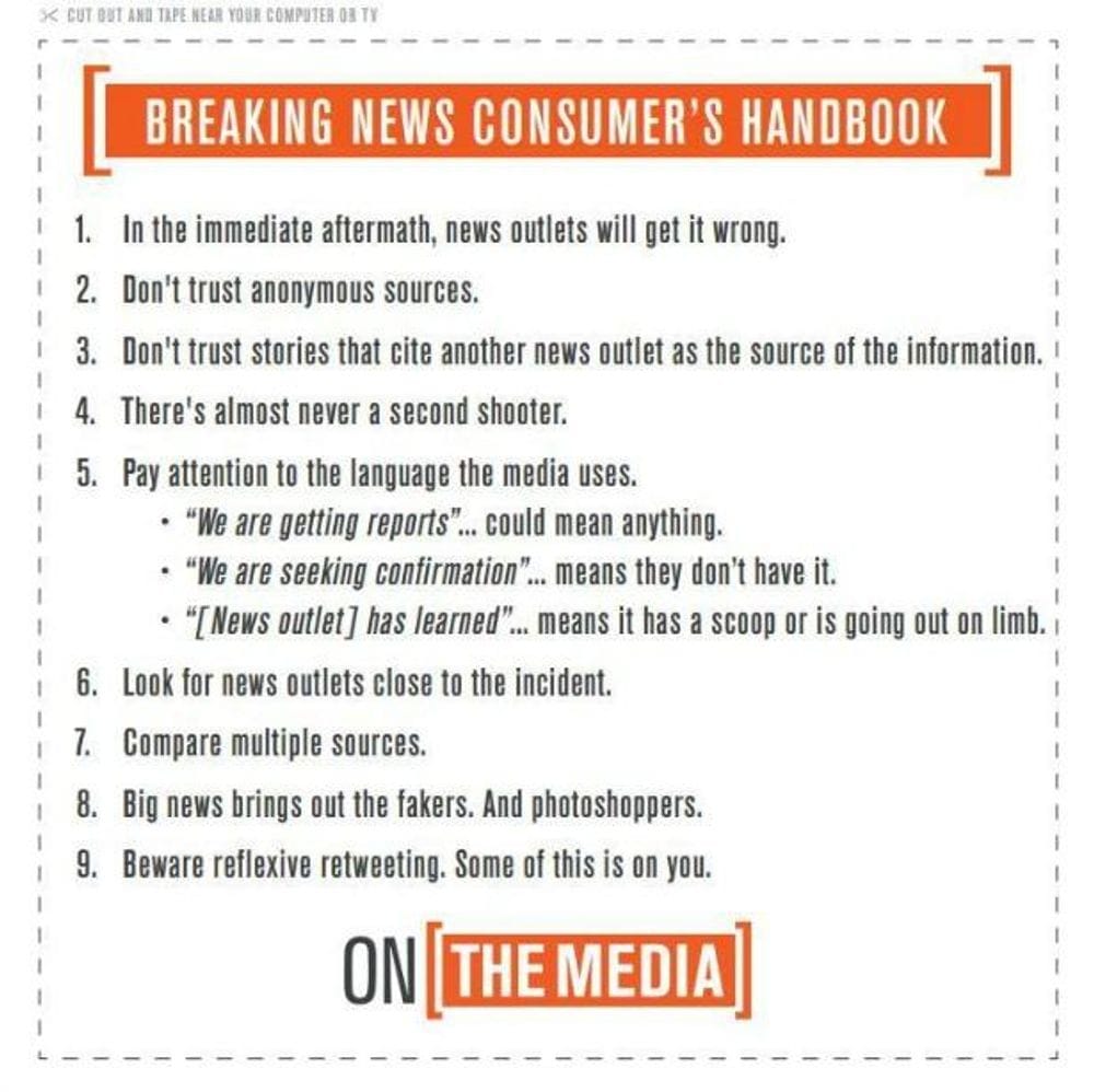 Breaking News Consumer's Handbook.  1. In the immediate aftermath, news outlets will get it wrong.   2. Don't trust anonymous sources.   3. Don't trust stories that cite another news outlet as the source of the information.  4. There's almost never a second shooter.  5. Pay attention to the language the media uses.  6. Look for news outlets close to the incident.  7. Compare multiple sources. 8. Big news brings out the fakers. And Photoshoppers.  9. Beware reflexive retweeting. Some of this is on you.