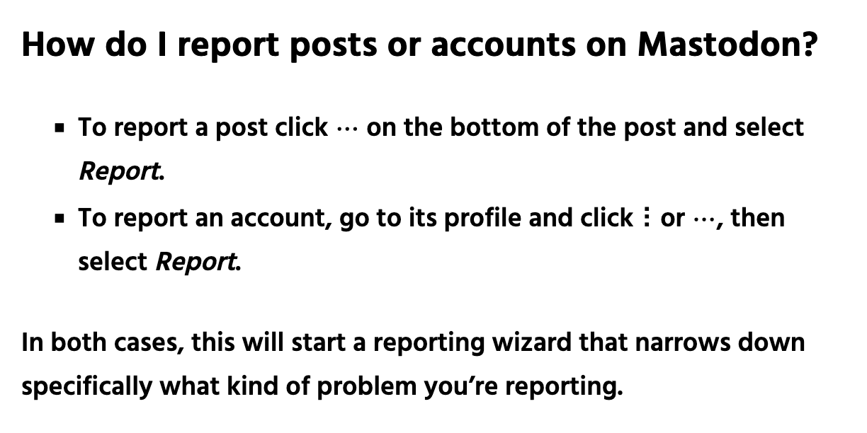 How do I report posts or accounts on Mastodon?      To report a post click the three-dot "More" menu on the bottom of the post and select Report.     To report an account, go to its profile and click the three-dot "More" menu, then select Report.  In both cases, this will start a reporting wizard that narrows down specifically what kind of problem you’re reporting.