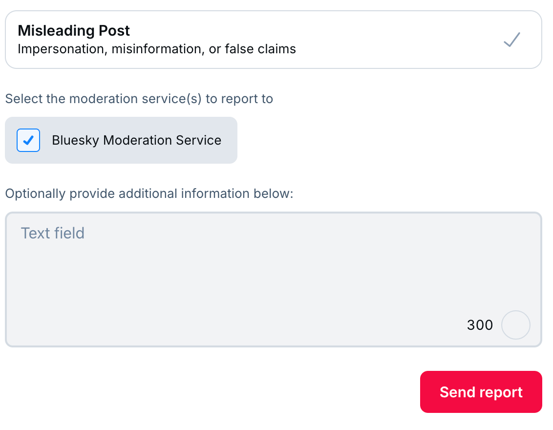 At the top: Misleading Post, with a checkmark on the right side.  In the middle, Select the moderation service(s) to report to; and a checked box for Bluesky Moderation Service.  Below that, optionally proide additional information below, and a text field.  At the bottom, a button labeled Send Report