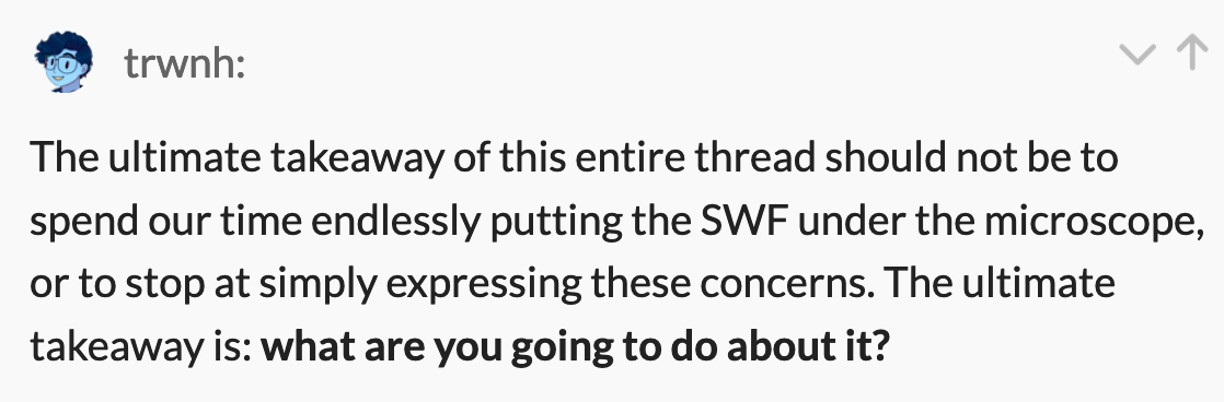 trwnh: The ultimate takeaway of this entire thread should not be to spend our time endlessly putting the SWF under the microscope, or to stop at simply expressing these concerns. The ultimate takeaway is: what are you going to do about it?