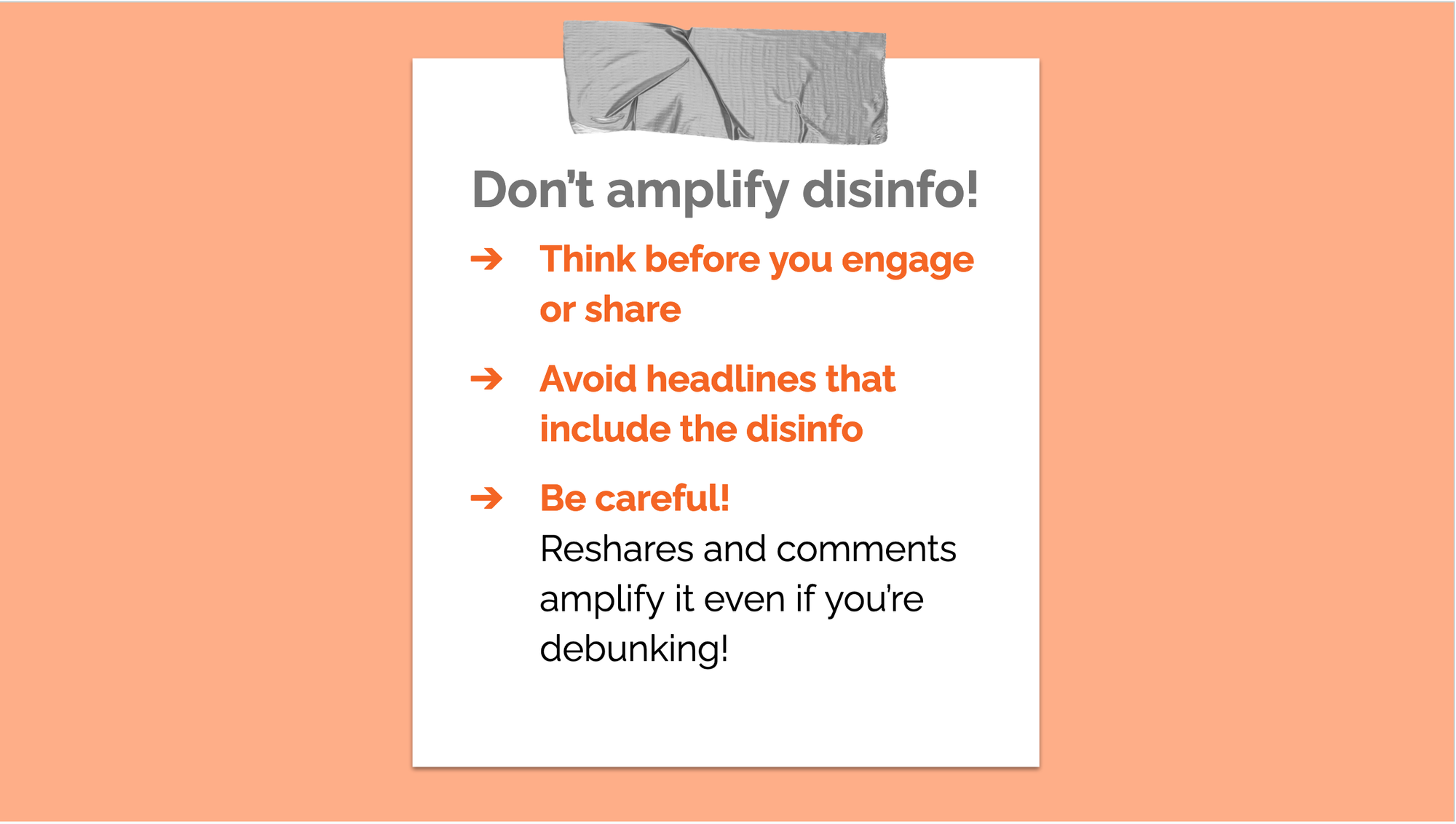 Don’t amplify disinfo! THINK before you engage or share AVOID sharing headlines that include the disinfo BE CAREFUL! Reshares and comments actually amplify disinfo, even if you’re trying to debunk it