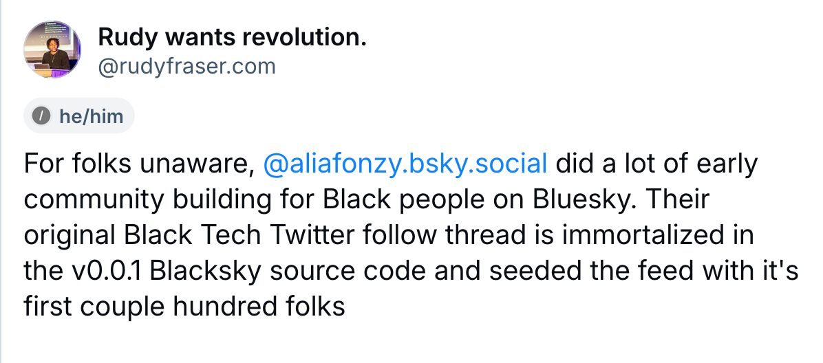 A post by Rudy wants revolution (@rudyfraser.com): For folks unaware,  @aliafonzy.bsky.social  did a lot of early community building for Black people on Bluesky. Their original Black Tech Twitter follow thread is immortalized in the v0.0.1 Blacksky source code and seeded the feed with it's first couple hundred folks