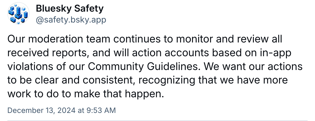 A post from Bluesky Safety: Our moderation team continues to monitor and review all received reports, and will action accounts based on in-app violations of our Community Guidelines. We want our actions to be clear and consistent, recognizing that we have more work to do to make that happen.