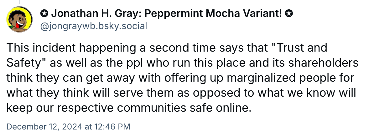 A post from Jonathan H. Gray: Pepperment Mocha Variant!::   This incident happening a second time says that "Trust and Safety" as well as the ppl who run this place and its shareholders think they can get away with offering up marginalized people for what they think will serve them as opposed to what we know will keep our respective communities safe online.