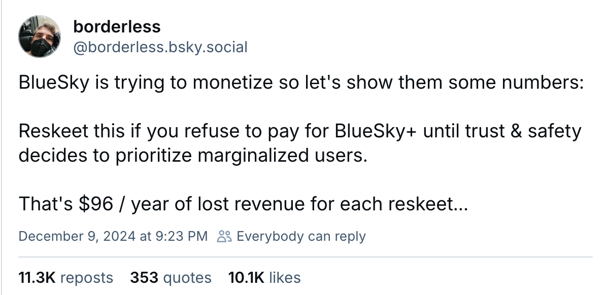 A post by borderless, with 11.3K reposts.  BlueSky is trying to monetize so let's show them some numbers:  Reskeet this if you refuse to pay for BlueSky+ until trust & safety decides to prioritize marginalized users.  That's $96 / year of lost revenue for each reskeet...