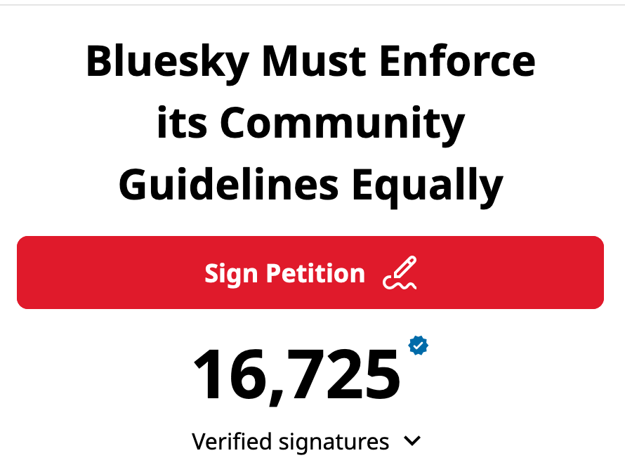 Bluesky Must Enforce its Community Guidlines Equally.  16,725 Verified signatures.