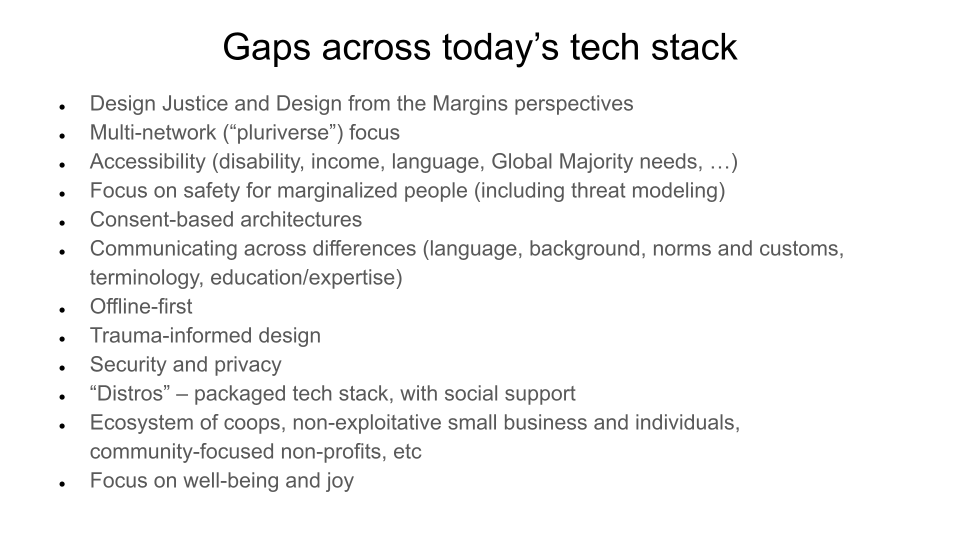 Gaps across today’s tech stack. Design Justice and Design from the Margins perspectives. Multi-network (“pluriverse”) focus. Accessibility (disability, income, language, Global Majority needs, …). Focus on safety for marginalized people (including threat modeling). Consent-based architectures. Communicating across differences (language, background, norms and customs, terminology, education/expertise). Offline-first Trauma-informed design. Security and privacy. “Distros” – packaged tech stack, with social support. Ecosystem of coops, non-exploitative small business and individuals, community-focused non-profits, etc. Focus on well-being and joy