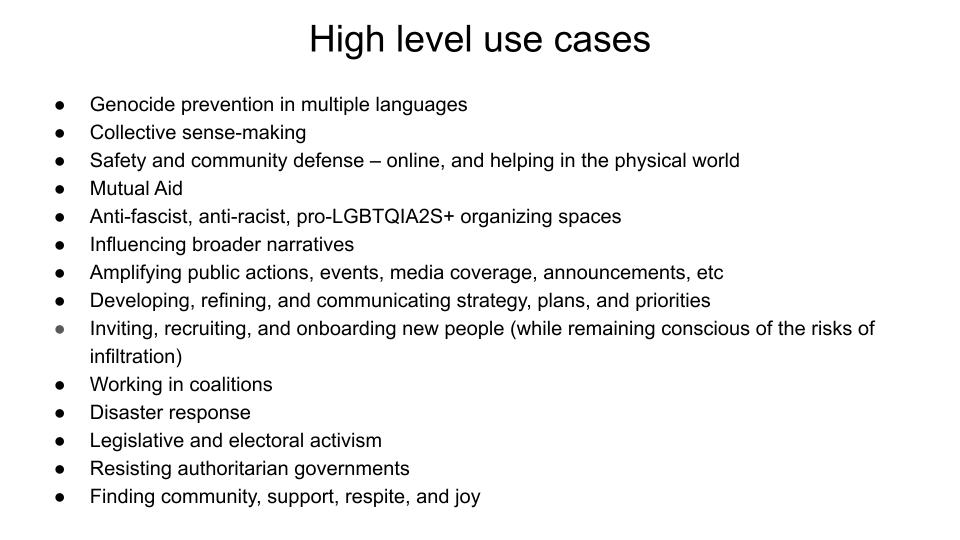 High level use cases: Genocide prevention in multiple languages. Collective sense-making. Safety and community defense – online, and helping in the physical world. Mutual Aid. Anti-fascist, anti-racist, pro-LGBTQIA2S+ organizing spaces. Influencing broader narratives. Amplifying public actions, events, media coverage, announcements, etc Developing, refining, and communicating strategy, plans, and priorities. Inviting, recruiting, and onboarding new people (while remaining conscious of the risks of infiltration). Working in coalitions. Disaster response. Legislative and electoral activism. Resisting authoritarian governments. Finding community, support, respite, and joy