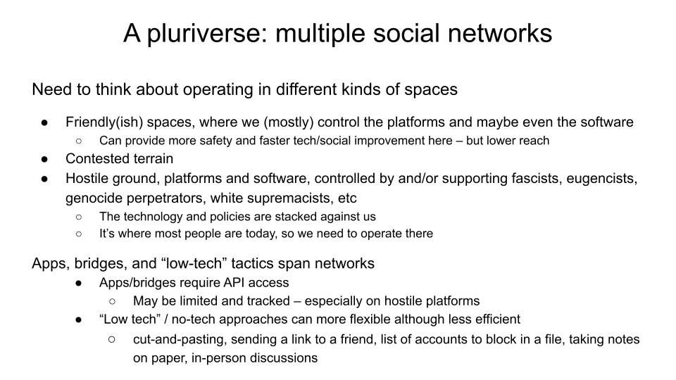 A pluriverse: multiple social networks. Need to think about operating in different kinds of spaces. Friendly(ish) spaces, where we (mostly) control the platforms and maybe even the software: Can provide more safety and faster tech/social improvement here – but lower reach. Contested terrain. Hostile ground, platforms and software, controlled by and/or supporting fascists, eugencists, genocide perpetrators, white supremacists, etc: the technology and policies are stacked against us; Ii’s where most people are today, so we need to operate there Apps, bridges, and “low-tech” tactics span networks. Apps/bridges require API access; may be limited and tracked – especially on hostile platforms. “Low tech” / no-tech approaches can more flexible although less efficient -- cut-and-pasting, sending a link to a friend, list of accounts to block in a file, taking notes on paper, in-person discussions