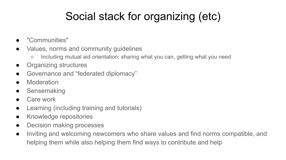 Social stack for organizing (etc). "Communities". Values, norms and community guidelines, Including mutual aid orientation: sharing what you can, getting what you need. Organizing structures. Governance and “federated diplomacy”. Moderation, Sensemaking .Care work. Learning (including training). Knowledge repositories. Decision making processes. Inviting and welcoming newcomers who share values and find norms compatible, and helping them while also helping them find ways to contribute and help
