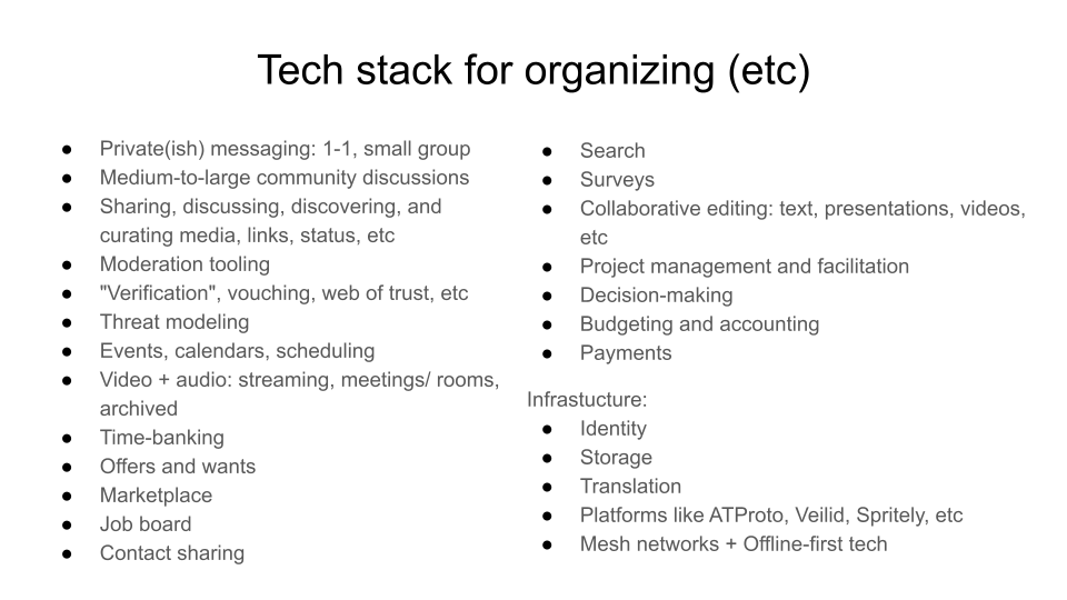 Tech stack for organizing (etc). Private(ish) messaging: 1-1, small group. Medium-to-large community discussions. Sharing, discussing, discovering, and curating media, links, status, etc. Moderation tooling ."Verification", vouching, web of trust, etc. Threat modeling. Events, calendars, scheduling. Video + audio: streaming, meetings/ rooms, archived. Time-banking. Offers and wants. Marketplace. Job board .Contact sharing. Search. Surveys. Collaborative editing: text, presentations, videos, etc. Project management and facilitation. Decision-making; Budgeting and accounting. Payments. Infrastucture: Identity; Storage; Translation; Platforms like ATProto, Veilid, Spritely, etc ; Mesh networks + Offline-first tech