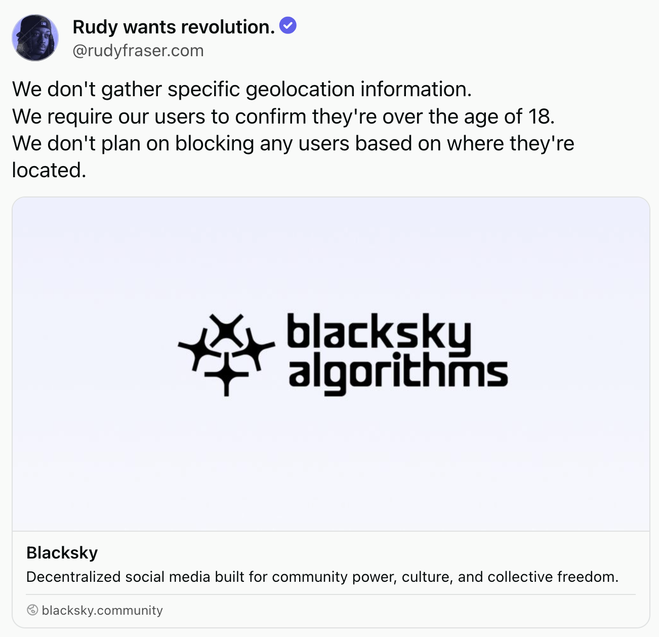A post from Rudy wants revolution (@rudyfraser.com): We don't gather specific geolocation information. We require our users to confirm they're over the age of 18. We don't plan on blocking any users based on where they're located.