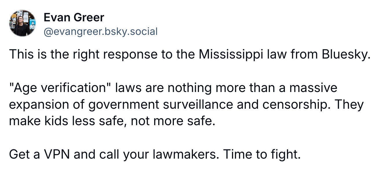 A post by Evan Greeer (@evangreer.bsky.social): This is the right response to the Mississippi law from Bluesky. "Age verification" laws are nothing more than a massive expansion of government surveillance and censorship. They make kids less safe, not more safe. Get a VPN and call your lawmakers. Time to fight.