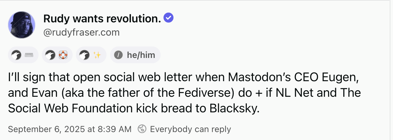 Rudy wants revolution. @rudyfraser.com, he/him: I’ll sign that open social web letter when Mastodon’s CEO Eugen, and Evan (aka the father of the Fediverse) do + if NL Net and The Social Web Foundation kick bread to Blacksky.