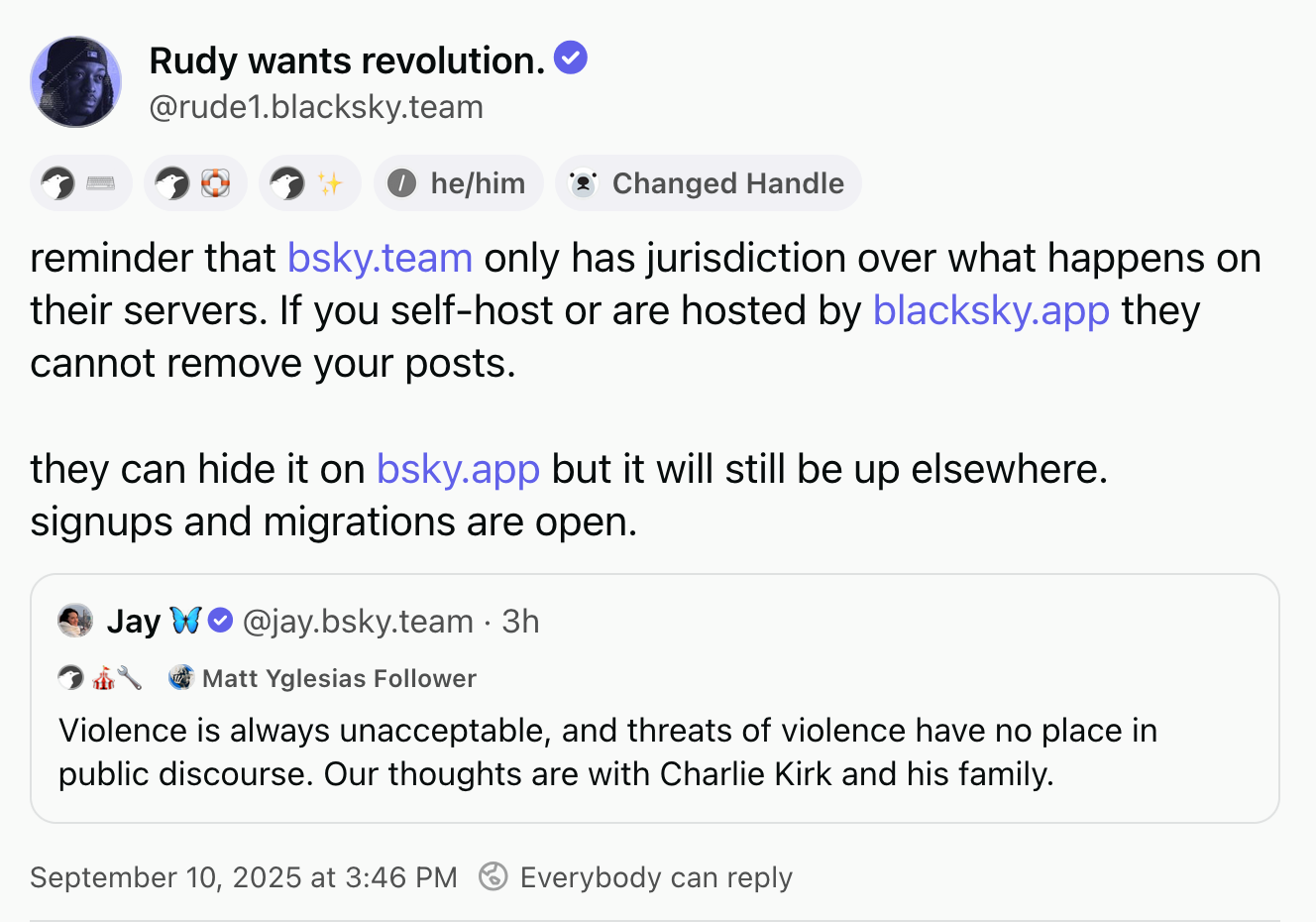 Rudy wants revolution (@rude1.blacksky.team, he/him, they/them, Changed Handle), quoting a post by Jay (@jay.bsky.team, Matt Yglesias Follower), with small symbols beneath each of the names, described in the caption. Rudy's post: reminder that bsky.team only has jurisdiction over what happens on their servers. If you self-host or are hosted by blacksky.app they cannot remove your posts. they can hide it on bsky.app but it will still be up elsewhere. signups and migrations are open. Jay's post: Violence is always unacceptable, and threats of violence have no place in public discourse. Our thoughts are with Charlie Kirk and his family.
