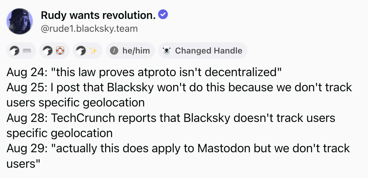 Rudy wants revolution (‪@rude1.blacksky.team‬): Aug 24: "this law proves atproto isn't decentralized". Aug 25: I post that Blacksky won't do this because we don't track users specific geolocation. Aug 28: TechCrunch reports that Blacksky doesn't track users specific geolocation. Aug 29: "actually this does apply to Mastodon but we don't track users".
