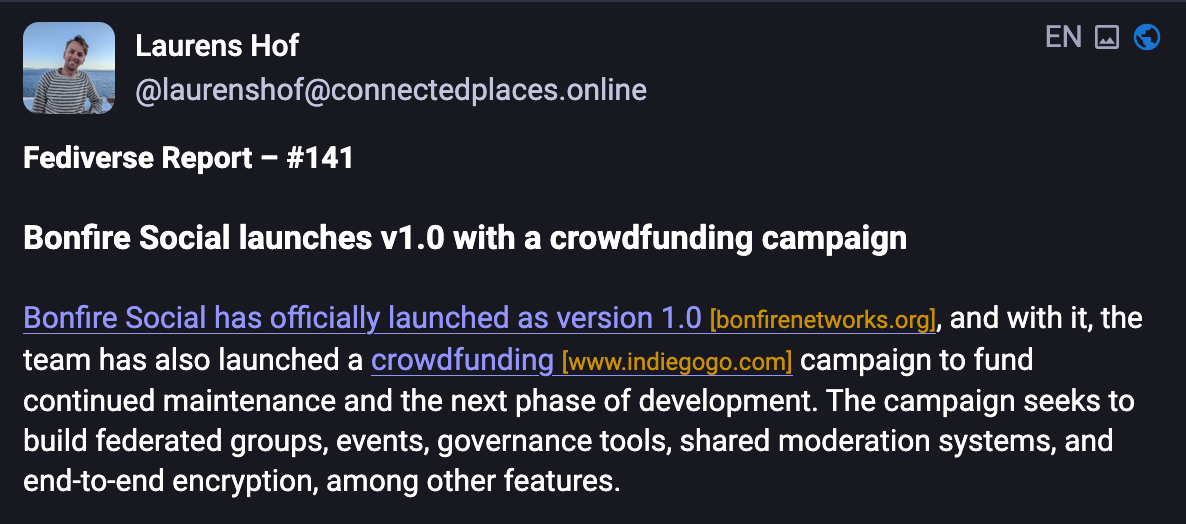 Laruens Hof (@laurenshof@connectedplaces.online): Fediverse Report – #141  Bonfire Social launches v1.0 with a crowdfunding campaign  Bonfire Social has officially launched as version 1.0 [bonfirenetworks.org], and with it, the team has also launched a crowdfunding [www.indiegogo.com] campaign to fund continued maintenance and the next phase of development. The campaign seeks to build federated groups, events, governance tools, shared moderation systems, and end-to-end encryption, among other features.