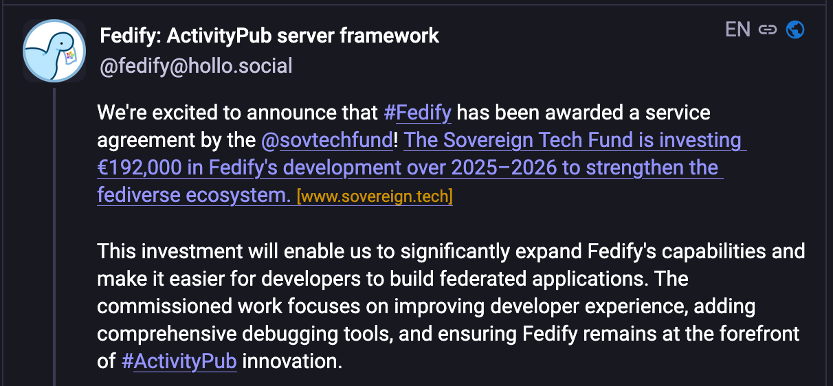 Jon @jdp23 𝑥 10000  neuromatch.social: About · Profiles directory · Privacy policy  Mastodon: About · Get the app · Keyboard shortcuts · View source code · v4.5.0-alpha.2+glitch Fedify: ActivityPub server framework @fedify@hollo.social EN  We're excited to announce that #Fedify has been awarded a service agreement by the @sovtechfund! The Sovereign Tech Fund is investing €192,000 in Fedify's development over 2025–2026 to strengthen the fediverse ecosystem. [www.sovereign.tech]  This investment will enable us to significantly expand Fedify's capabilities and make it easier for developers to build federated applications. The commissioned work focuses on improving developer experience, adding comprehensive debugging tools, and ensuring Fedify remains at the forefront of #ActivityPub innovation.