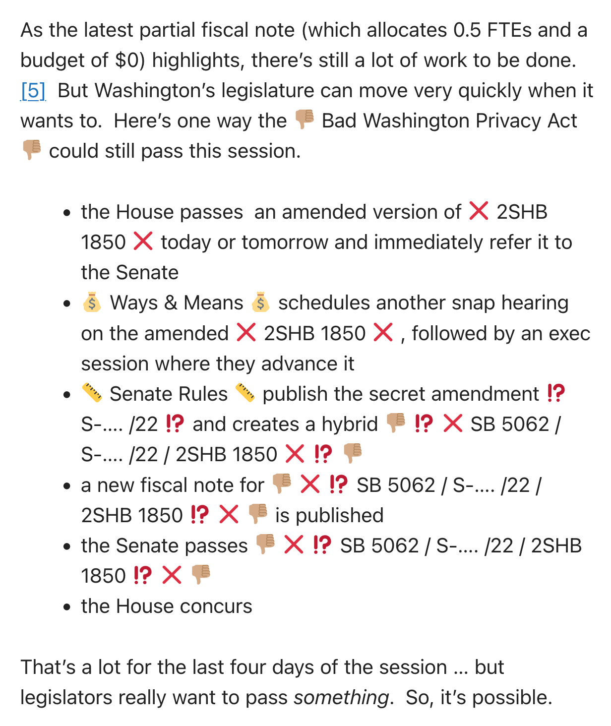 As the latest partial fiscal note (which allocates 0.5 FTEs and a budget of $0) highlights, there’s still a lot of work to be done. [5]  But Washington’s legislature can move very quickly when it wants to.  Here’s one way the 👎🏽 Bad Washington Privacy Act 👎🏽 could still pass this session.      the House passes  an amended version of ❌ 2SHB 1850 ❌ today or tomorrow and immediately refer it to the Senate     💰 Ways & Means 💰 schedules another snap hearing on the amended ❌ 2SHB 1850 ❌ , followed by an exec session where they advance it     📏 Senate Rules 📏 publish the secret amendment ⁉️ S-…. /22 ⁉️ and creates a hybrid 👎🏽 ⁉️ ❌ SB 5062 / S-…. /22 / 2SHB 1850 ❌ ⁉️ 👎🏽     a new fiscal note for 👎🏽 ❌ ⁉️ SB 5062 / S-…. /22 / 2SHB 1850 ⁉️ ❌ 👎🏽 is published     the Senate passes 👎🏽 ❌ ⁉️ SB 5062 / S-…. /22 / 2SHB 1850 ⁉️ ❌ 👎🏽     the House concurs  That’s a lot for the last four days of the session … but legislators really want to pass something.  So, it’s possible.